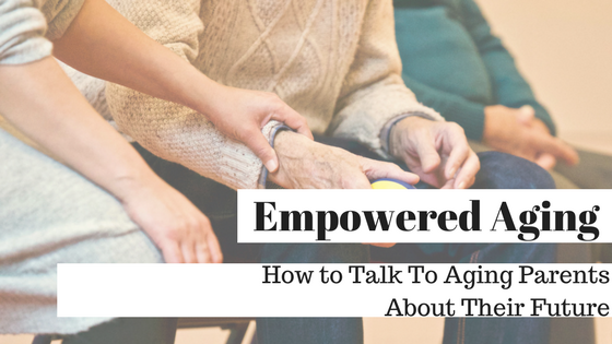 Empowered Aging:  How To Talk To Aging Parents About Their Future